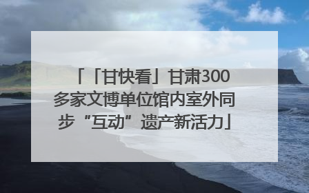 「甘快看」甘肃300多家文博单位馆内室外同步“互动”遗产新活力