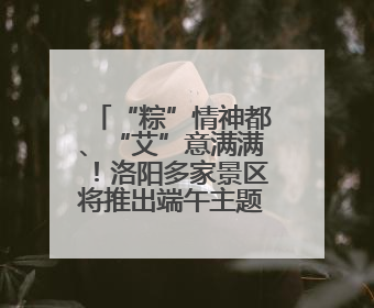 “粽”情神都、“艾”意满满！洛阳多家景区将推出端午主题文化盛宴