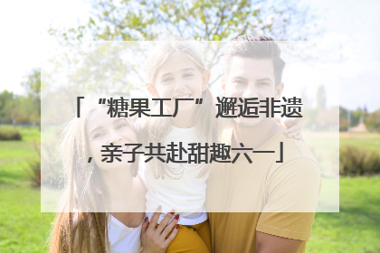 “糖果工厂”邂逅非遗，亲子共赴甜趣六一