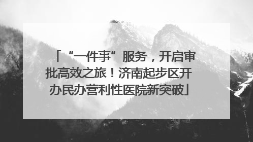 “一件事”服务，开启审批高效之旅！济南起步区开办民办营利性医院新突破
