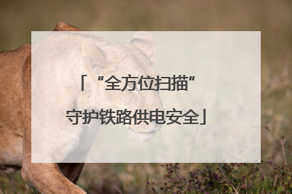“全方位扫描” 守护铁路供电安全