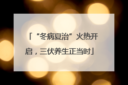“冬病夏治”火热开启，三伏养生正当时