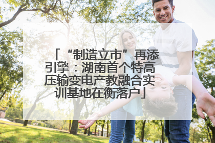 “制造立市”再添引擎：湖南首个特高压输变电产教融合实训基地在衡落户