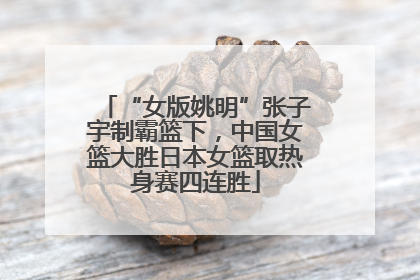 “女版姚明”张子宇制霸篮下，中国女篮大胜日本女篮取热身赛四连胜