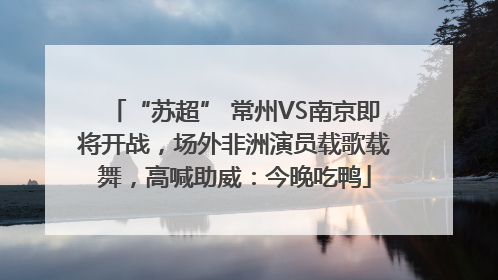 “苏超” 常州VS南京即将开战，场外非洲演员载歌载舞，高喊助威：今晚吃鸭