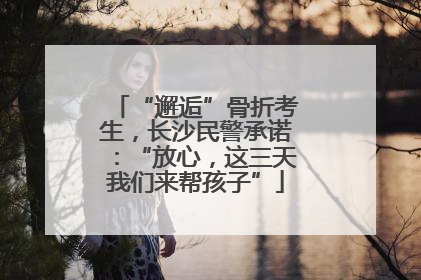 “邂逅”骨折考生，长沙民警承诺：“放心，这三天我们来帮孩子”
