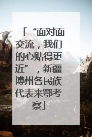 “面对面交流，我们的心贴得更近”，新疆博州各民族代表来鄂考察