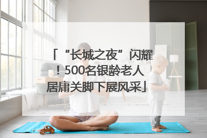 “长城之夜”闪耀！500名银龄老人居庸关脚下展风采