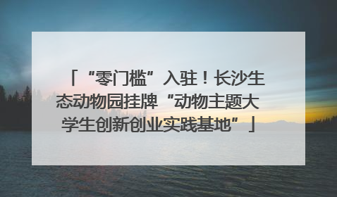 “零门槛”入驻！长沙生态动物园挂牌“动物主题大学生创新创业实践基地”