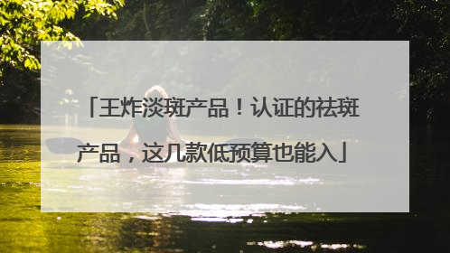 王炸淡斑产品！认证的祛斑产品，这几款低预算也能入