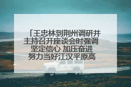 王忠林到荆州调研并主持召开座谈会时强调 坚定信心 加压奋进 努力当好江汉平原高质量发展排头兵