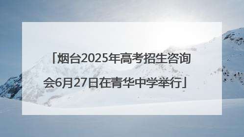 烟台2025年高考招生咨询会6月27日在青华中学举行