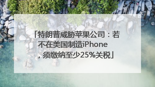 特朗普威胁苹果公司：若不在美国制造iPhone，须缴纳至少25%关税