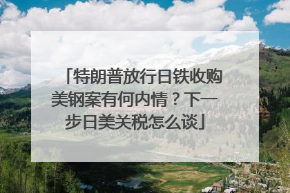 特朗普放行日铁收购美钢案有何内情？下一步日美关税怎么谈