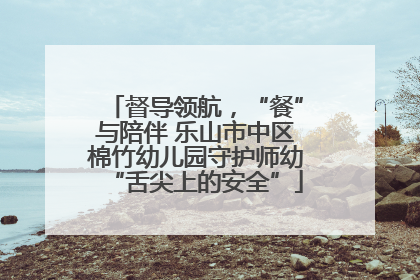 督导领航，“餐”与陪伴 乐山市中区棉竹幼儿园守护师幼“舌尖上的安全”