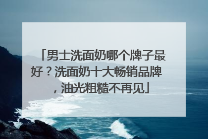 男士洗面奶哪个牌子最好？洗面奶十大畅销品牌，油光粗糙不再见