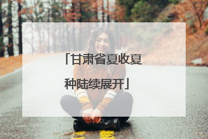 甘肃省夏收夏种陆续展开