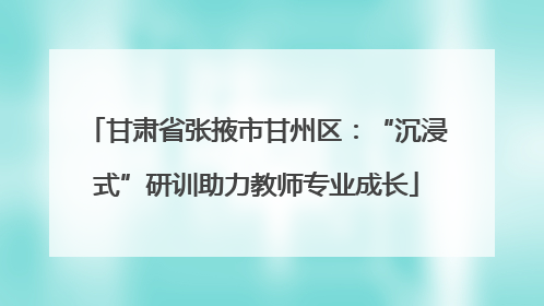甘肃省张掖市甘州区：“沉浸式”研训助力教师专业成长