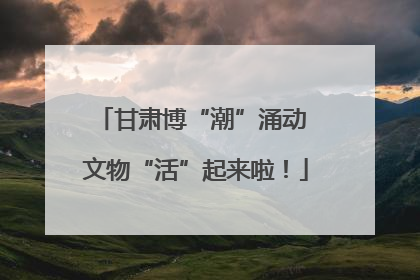 甘肃博“潮”涌动 文物“活”起来啦！