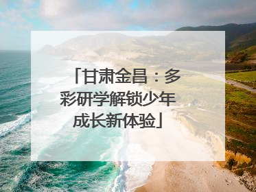 甘肃金昌：多彩研学解锁少年成长新体验