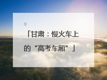 甘肃：慢火车上的“高考车厢”