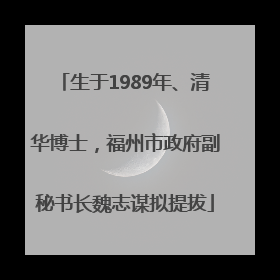 生于1989年、清华博士，福州市政府副秘书长魏志谋拟提拔