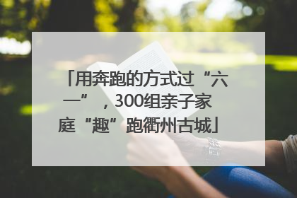 用奔跑的方式过“六一”，300组亲子家庭“趣”跑衢州古城
