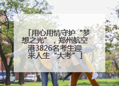 用心用情守护“梦想之光”，郑州航空港3826名考生迎来人生“大考”