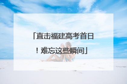 直击福建高考首日！难忘这些瞬间
