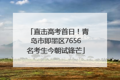 直击高考首日！青岛市即墨区7656名考生今朝试锋芒