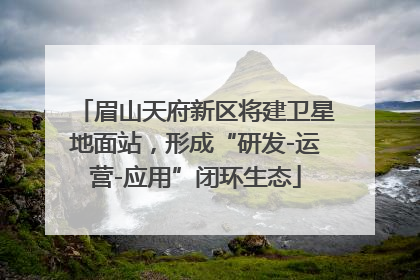 眉山天府新区将建卫星地面站，形成“研发-运营-应用”闭环生态