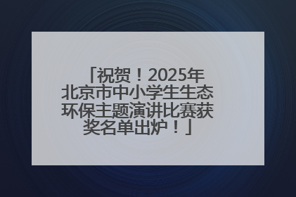 祝贺！2025年北京市中小学生生态环保主题演讲比赛获奖名单出炉！