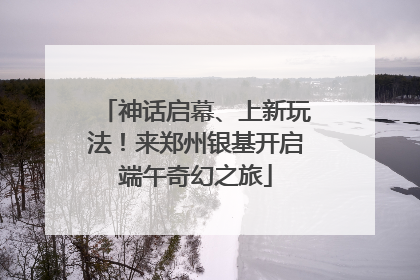 神话启幕、上新玩法！来郑州银基开启端午奇幻之旅