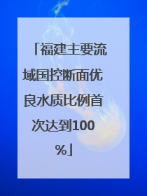 福建主要流域国控断面优良水质比例首次达到100%