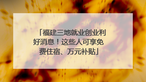福建三地就业创业利好消息！这些人可享免费住宿、万元补贴
