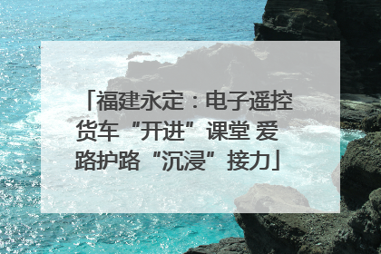 福建永定：电子遥控货车“开进”课堂 爱路护路“沉浸”接力