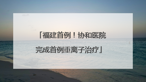 福建首例！协和医院完成首例重离子治疗