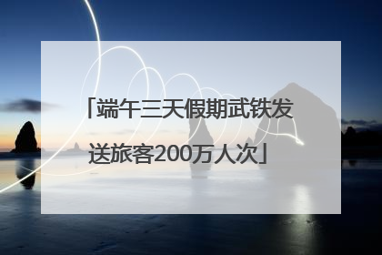 端午三天假期武铁发送旅客200万人次