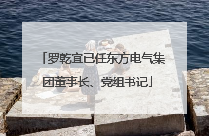 罗乾宜已任东方电气集团董事长、党组书记