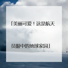 美丽可爱！这是航天员眼中的地球家园