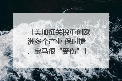 美加征关税重创欧洲多个产业 保时捷、宝马很“受伤”