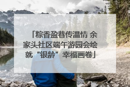 粽香盈巷传温情 余家头社区端午游园会绘就“银龄”幸福画卷