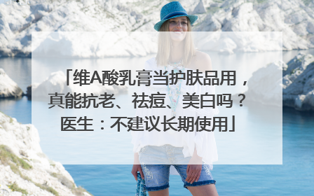 维A酸乳膏当护肤品用，真能抗老、祛痘、美白吗？医生：不建议长期使用