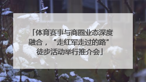 体育赛事与商圈业态深度融合，“走红军走过的路” 徒步活动举行推介会