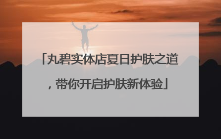丸碧实体店夏日护肤之道，带你开启护肤新体验