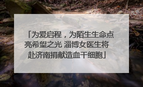 为爱启程，为陌生生命点亮希望之光 淄博女医生将赴济南捐献造血干细胞