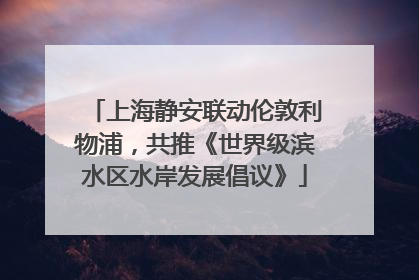 上海静安联动伦敦利物浦，共推《世界级滨水区水岸发展倡议》