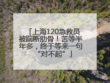 上海120急救员被踹断肋骨！苦等半年多，终于等来一句“对不起”
