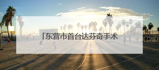 东营市首台达芬奇手术机器人正式“上岗” 外科手术更精准更安全