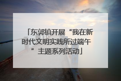 东郭镇开展“我在新时代文明实践所过端午”主题系列活动